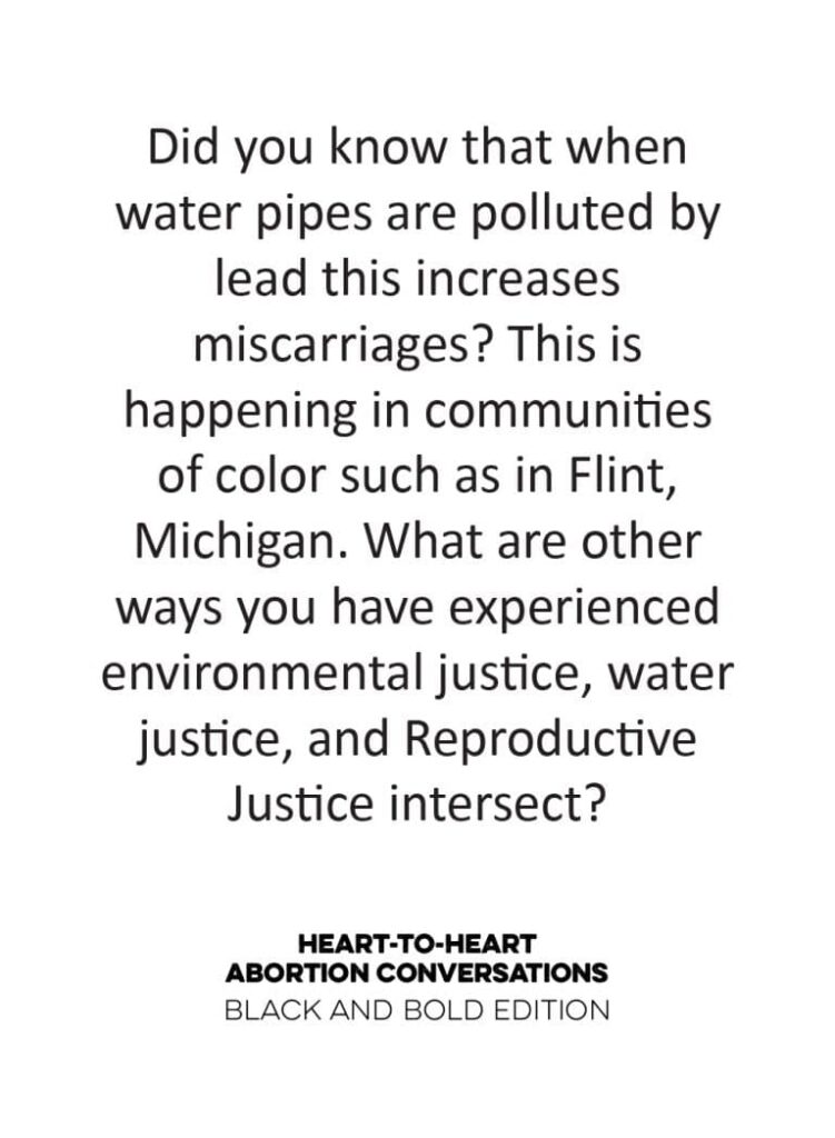 A card from the  Heart-to-Heart Conversations Deck, Black and Bold Edition. It reads: Did you know that when water pipes are polluted by lead this leads to miscarriages? This is happening in communities of color such as in Flint, Michigan. What are the other ways you have experienced environmental justice, water justice, and Reproductive Justice intersect? 