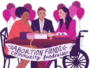 Three people sit at a table with an “abortion funds community fundraiser” banner hanging from the sides. The person on the right has long, straight hair, pale skin, and sits in a wheelchair. The person sitting in a chair on the left has medium-brown skin, coily hair piled on top of their head, and a pen in their hand. The person in the middle has pale skin and short ginger-colored hair; they are wearing a suit jacket and sit in front of a tablet. Balloons fill the room behind them. It’s a party!.