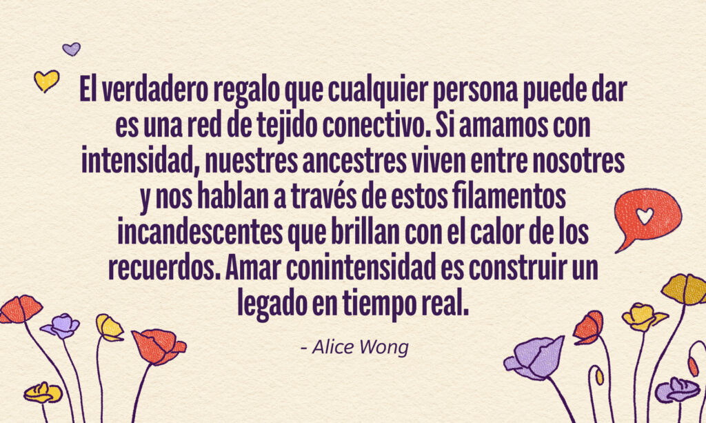 Una cita de Alice Wong: "el verdadero regalo que cualquier persona puede dar es una red de tejido conectivo. Si amamos con intensidad, nuestres ancestres viven entre nosotres y nos hablan a través de estos filamentos incandescentes que brillan con el calor de los recuerdos. Amar conintensidad es construir un legado en tiempo real.